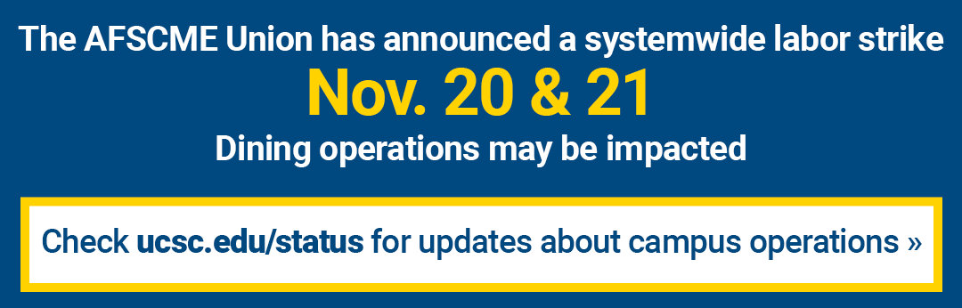 The AFSCME Union has announced a systemwide labor strike November 20 and 21. Dining operations may be impacted. Check ucsc.edu/status for updates about campus operations.